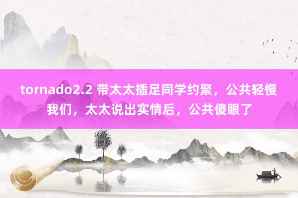 tornado2.2 带太太插足同学约聚，公共轻慢我们，太太说出实情后，公共傻眼了